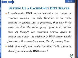 NextPrevi End
Preparedby:AbenezerA.E-Mail:abiti.hana@gmail.com
SETTING UP A CACHE-ONLY DNS SERVER
 A cache-only DNS server contains no zones or
resource records. Its only function is to cache
answers to queries that it processes, that way if the
server receives the same query again later, rather
than go through the recursion process again to
answer the query, the cache-only DNS server would
just return the cached response, thereby saving time.
 With that said, our newly installed DNS server is
already a cache-only DNS server!
137
 