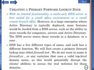 NextPrevi End
Preparedby:AbenezerA.E-Mail:abiti.hana@gmail.com
CREATING A PRIMARY FORWARD LOOKUP ZONE
 With its limited functionality, a cache-only DNS server is
best suited for a small office environment or a small
remote branch office. However, in a large enterprise where
Active Directory is typically deployed, more features
would be needed from a DNS server, such as the ability to
store records for computers, servers and Active Directory.
The DNS server stores those records in a database, or a
zone .
 DNS has a few different types of zones, and each has a
different function. We will first create a primary forward
lookup zone titled firewall.test . We do not want to name it
firewall.cx , or any variation that uses a valid top-level
domain name, as this would potentially disrupt the
clients' abilities to access the real websites for those
domains. 138
 