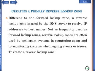 NextPrevi End
Preparedby:AbenezerA.E-Mail:abiti.hana@gmail.com
CREATING A PRIMARY REVERSE LOOKUP ZONE
 Different to the forward lookup zone, a reverse
lookup zone is used by the DNS server to resolve IP
addresses to host names. Not as frequently used as
forward lookup zones, reverse lookup zones are often
used by anti-spam systems in countering spam and
by monitoring systems when logging events or issues.
To create a reverse lookup zone:
140
 