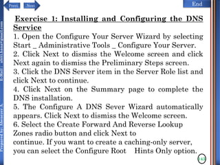 NextPrevi End
Preparedby:AbenezerA.E-Mail:abiti.hana@gmail.com
143
Exercise 1: Installing and Configuring the DNS
Service
1. Open the Configure Your Server Wizard by selecting
Start _ Administrative Tools _ Configure Your Server.
2. Click Next to dismiss the Welcome screen and click
Next again to dismiss the Preliminary Steps screen.
3. Click the DNS Server item in the Server Role list and
click Next to continue.
4. Click Next on the Summary page to complete the
DNS installation.
5. The Configure A DNS Sever Wizard automatically
appears. Click Next to dismiss the Welcome screen.
6. Select the Create Forward And Reverse Lookup
Zones radio button and click Next to
continue. If you want to create a caching-only server,
you can select the Configure Root Hints Only option.
 