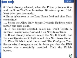 NextPrevi End
Preparedby:AbenezerA.E-Mail:abiti.hana@gmail.com
144
8. If not already selected, select the Primary Zone option
and the Store The Zone In Active Directory option. Click
Next when you are ready.
9. Enter sybex.com in the Zone Name field and click Next
to continue.
10. Select the Allow Only Secure Dynamic Updates radio
button and click Next.
11. If not already selected, select No, Don’t Create A
Reverse Lookup Zone Now and click Next to continue.
12. If not already selected, select the No, It Should Not
Forward Queries radio button and click Next to continue
13. Click Finish to end the wizard. The Configure Your
Server wizard reappears and in forms you that the DNS
service was successfully installed. Click the Finish
button.
 