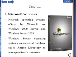 NextPrevi End
Preparedby:AbenezerA.E-Mail:abiti.hana@gmail.com
2. Microsoft Windows:
 Network operating systems
offered by Microsoft are
Windows 2000 Server and
Windows Server 2003.
 Windows Server operating
systems use a central Database
called Active Directory to
manage network resources.
16
CONT….
 