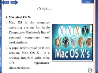 NextPrevi End
Preparedby:AbenezerA.E-Mail:abiti.hana@gmail.com
4. Macintosh OS X.
 Mac OS is the computer
operating system for Apple
Computer's Macintosh line of
personal computers and
workstations.
 A popular feature of its latest
version, Mac OS X , is a
desktop interface with some
3-D appearance
characteristics.
18
CONT….
 