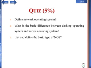 NextPrevi End
Preparedby:AbenezerA.E-Mail:abiti.hana@gmail.com
QUIZ (5%)
1. Define network operating system?
2. What is the basic difference between desktop operating
system and server operating system?
3. List and define the basic type of NOS?
19
 