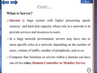 NextPrevi End
Preparedby:AbenezerA.E-Mail:abiti.hana@gmail.com
CONT…
What is Server?
 Servers is large system with higher processing speed,
memory and hard disk capacity whose role in a network is to
provide services and resources to users.
 In a large network environment, servers may have one or
more specific roles in a network, depending on the number of
users, volume of traffic, number of peripherals, and so on
 Computer that functions as servers within a domain can have
one of two roles, Domain Controller or Member Server.
20
 