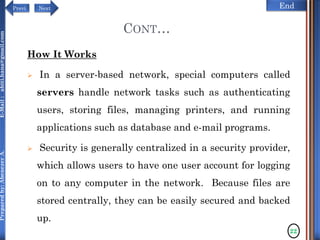 NextPrevi End
Preparedby:AbenezerA.E-Mail:abiti.hana@gmail.com
CONT…
How It Works
 In a server-based network, special computers called
servers handle network tasks such as authenticating
users, storing files, managing printers, and running
applications such as database and e-mail programs.
 Security is generally centralized in a security provider,
which allows users to have one user account for logging
on to any computer in the network. Because files are
stored centrally, they can be easily secured and backed
up.
22
 