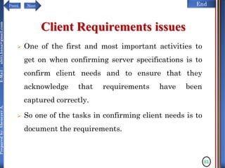 NextPrevi End
Preparedby:AbenezerA.E-Mail:abiti.hana@gmail.com
 One of the first and most important activities to
get on when confirming server specifications is to
confirm client needs and to ensure that they
acknowledge that requirements have been
captured correctly.
 So one of the tasks in confirming client needs is to
document the requirements.
25
Client Requirements issues
 