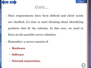 NextPrevi End
Preparedby:AbenezerA.E-Mail:abiti.hana@gmail.com
CONT…
 Once requirements have been defined and client needs
are clarified, it’s time to start thinking about identifying
products that fit the solution. In this case, we need to
focus on the possible server solutions.
 Remember: a server consists of
 Hardware
 Software
 Network connections.
27
 