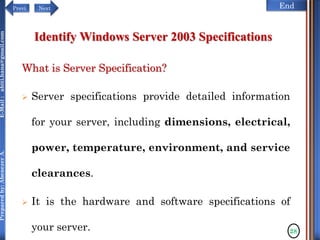 NextPrevi End
Preparedby:AbenezerA.E-Mail:abiti.hana@gmail.com
Identify Windows Server 2003 Specifications
What is Server Specification?
 Server specifications provide detailed information
for your server, including dimensions, electrical,
power, temperature, environment, and service
clearances.
 It is the hardware and software specifications of
your server. 28
 