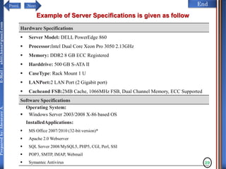 NextPrevi End
Preparedby:AbenezerA.E-Mail:abiti.hana@gmail.com
29
Example of Server Specifications is given as follow
Hardware Specifications
 Server Model: DELL PowerEdge 860
 Processor:Intel Dual Core Xeon Pro 3050 2.13GHz
 Memory: DDR2 8 GB ECC Registered
 Harddrive: 500 GB S-ATA II
 CaseType: Rack Mount 1 U
 LANPort:2 LAN Port (2 Gigabit port)
 Cacheand FSB:2MB Cache, 1066MHz FSB, Dual Channel Memory, ECC Supported
Software Specifications
Operating System:
 Windows Server 2003/2008 X-86 based OS
InstalledApplications:
 MS Office 2007/2010 (32-bit version)*
 Apache 2.0 Webserver
 SQL Server 2008/MySQL5, PHP5, CGI, Perl, SSI
 POP3, SMTP, IMAP, Webmail
 Symantec Antivirus
 