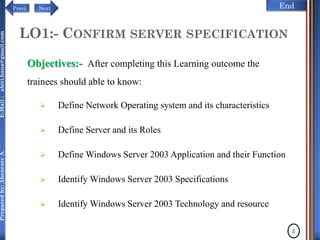 NextPrevi End
Preparedby:AbenezerA.E-Mail:abiti.hana@gmail.com
LO1:- CONFIRM SERVER SPECIFICATION
Objectives:- After completing this Learning outcome the
trainees should able to know:
 Define Network Operating system and its characteristics
 Define Server and its Roles
 Define Windows Server 2003 Application and their Function
 Identify Windows Server 2003 Specifications
 Identify Windows Server 2003 Technology and resource
3
 