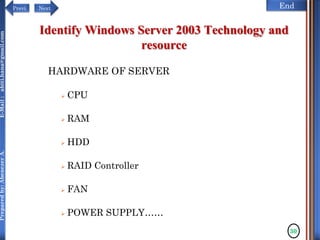 NextPrevi End
Preparedby:AbenezerA.E-Mail:abiti.hana@gmail.com
Identify Windows Server 2003 Technology and
resource
HARDWARE OF SERVER
 CPU
 RAM
 HDD
 RAID Controller
 FAN
 POWER SUPPLY……
30
 