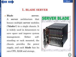 NextPrevi End
Preparedby:AbenezerA.E-Mail:abiti.hana@gmail.com
1. BLADE SERVER
 Blade server.
A server architecture that
houses multiple server modules
("blades") in a single chassis. It
is widely used in datacenters to
save space and improve system
management. Either self-
standing or rack mounted, the
chassis provides the power
supply, and each blade has its
own CPU, RAM and storage.
32
 