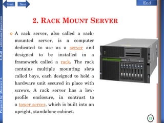 NextPrevi End
Preparedby:AbenezerA.E-Mail:abiti.hana@gmail.com
2. RACK MOUNT SERVER
 A rack server, also called a rack-
mounted server, is a computer
dedicated to use as a server and
designed to be installed in a
framework called a rack. The rack
contains multiple mounting slots
called bays, each designed to hold a
hardware unit secured in place with
screws. A rack server has a low-
profile enclosure, in contrast to
a tower server, which is built into an
upright, standalone cabinet.
33
 