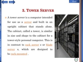 NextPrevi End
Preparedby:AbenezerA.E-Mail:abiti.hana@gmail.com
3. TOWER SERVER
 A tower server is a computer intended
for use as a server and built in an
upright cabinet that stands alone.
The cabinet, called a tower, is similar
in size and shape to the cabinet for a
tower-style personal computer. This is
in contrast to rack server s or blade
server s, which are designed to
be rack-mounted .
34
 