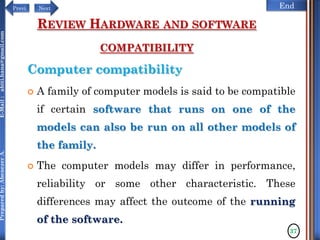 NextPrevi End
Preparedby:AbenezerA.E-Mail:abiti.hana@gmail.com
REVIEW HARDWARE AND SOFTWARE
COMPATIBILITY
Computer compatibility
 A family of computer models is said to be compatible
if certain software that runs on one of the
models can also be run on all other models of
the family.
 The computer models may differ in performance,
reliability or some other characteristic. These
differences may affect the outcome of the running
of the software.
37
 