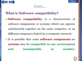 NextPrevi End
Preparedby:AbenezerA.E-Mail:abiti.hana@gmail.com
CONT…
What is Software compatibility?
 Software compatibility is a characteristic of
software components or systems which can operate
satisfactorily together on the same computer, or on
different computers linked by a computer network.
 It is possible that some software components or
systems may be compatible in one environment
and incompatible in another.
38
 