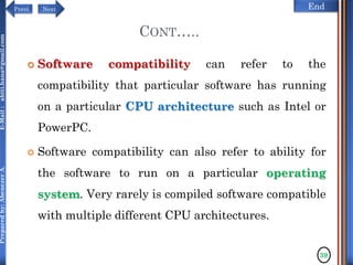 NextPrevi End
Preparedby:AbenezerA.E-Mail:abiti.hana@gmail.com
CONT…..
 Software compatibility can refer to the
compatibility that particular software has running
on a particular CPU architecture such as Intel or
PowerPC.
 Software compatibility can also refer to ability for
the software to run on a particular operating
system. Very rarely is compiled software compatible
with multiple different CPU architectures.
39
 