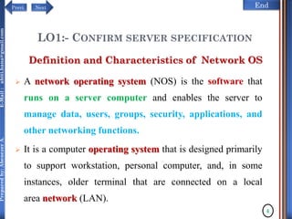 NextPrevi End
Preparedby:AbenezerA.E-Mail:abiti.hana@gmail.com
LO1:- CONFIRM SERVER SPECIFICATION
 A network operating system (NOS) is the software that
runs on a server computer and enables the server to
manage data, users, groups, security, applications, and
other networking functions.
 It is a computer operating system that is designed primarily
to support workstation, personal computer, and, in some
instances, older terminal that are connected on a local
area network (LAN).
Definition and Characteristics of Network OS
4
 