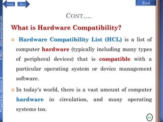 NextPrevi End
Preparedby:AbenezerA.E-Mail:abiti.hana@gmail.com
CONT….
What is Hardware Compatibility?
 Hardware Compatibility List (HCL) is a list of
computer hardware (typically including many types
of peripheral devices) that is compatible with a
particular operating system or device management
software.
 In today's world, there is a vast amount of computer
hardware in circulation, and many operating
systems too.
41
 
