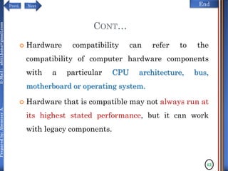 NextPrevi End
Preparedby:AbenezerA.E-Mail:abiti.hana@gmail.com
CONT…
 Hardware compatibility can refer to the
compatibility of computer hardware components
with a particular CPU architecture, bus,
motherboard or operating system.
 Hardware that is compatible may not always run at
its highest stated performance, but it can work
with legacy components.
42
 