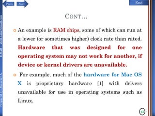 NextPrevi End
Preparedby:AbenezerA.E-Mail:abiti.hana@gmail.com
CONT…
 An example is RAM chips, some of which can run at
a lower (or sometimes higher) clock rate than rated.
Hardware that was designed for one
operating system may not work for another, if
device or kernel drivers are unavailable.
 For example, much of the hardware for Mac OS
X is proprietary hardware [1] with drivers
unavailable for use in operating systems such as
Linux.
43
 