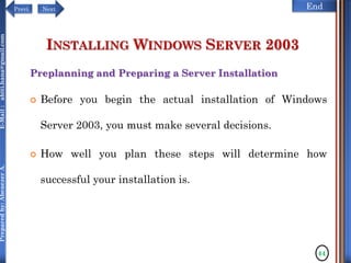 NextPrevi End
Preparedby:AbenezerA.E-Mail:abiti.hana@gmail.com
INSTALLING WINDOWS SERVER 2003
Preplanning and Preparing a Server Installation
 Before you begin the actual installation of Windows
Server 2003, you must make several decisions.
 How well you plan these steps will determine how
successful your installation is.
44
 