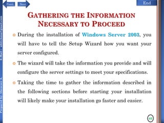 NextPrevi End
Preparedby:AbenezerA.E-Mail:abiti.hana@gmail.com
GATHERING THE INFORMATION
NECESSARY TO PROCEED
 During the installation of Windows Server 2003, you
will have to tell the Setup Wizard how you want your
server configured.
 The wizard will take the information you provide and will
configure the server settings to meet your specifications.
 Taking the time to gather the information described in
the following sections before starting your installation
will likely make your installation go faster and easier.
46
 