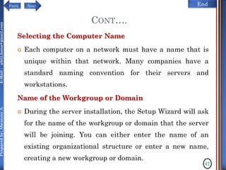 NextPrevi End
Preparedby:AbenezerA.E-Mail:abiti.hana@gmail.com
CONT….
Selecting the Computer Name
 Each computer on a network must have a name that is
unique within that network. Many companies have a
standard naming convention for their servers and
workstations.
Name of the Workgroup or Domain
 During the server installation, the Setup Wizard will ask
for the name of the workgroup or domain that the server
will be joining. You can either enter the name of an
existing organizational structure or enter a new name,
creating a new workgroup or domain.
47
 