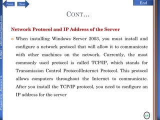 NextPrevi End
Preparedby:AbenezerA.E-Mail:abiti.hana@gmail.com
CONT…
Network Protocol and IP Address of the Server
 When installing Windows Server 2003, you must install and
configure a network protocol that will allow it to communicate
with other machines on the network. Currently, the most
commonly used protocol is called TCP/IP, which stands for
Transmission Control Protocol/Internet Protocol. This protocol
allows computers throughout the Internet to communicate.
After you install the TCP/IP protocol, you need to configure an
IP address for the server
48
 