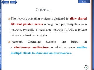 NextPrevi End
Preparedby:AbenezerA.E-Mail:abiti.hana@gmail.com
CONT….
 The network operating system is designed to allow shared
file and printer access among multiple computers in a
network, typically a local area network (LAN), a private
network or to other networks.
 Network Operating Systems are based on
a client/server architecture in which a server enables
multiple clients to share and access resources.
5
 