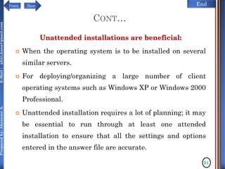 NextPrevi End
Preparedby:AbenezerA.E-Mail:abiti.hana@gmail.com
CONT…
Unattended installations are beneficial:
 When the operating system is to be installed on several
similar servers.
 For deploying/organizing a large number of client
operating systems such as Windows XP or Windows 2000
Professional.
 Unattended installation requires a lot of planning; it may
be essential to run through at least one attended
installation to ensure that all the settings and options
entered in the answer file are accurate.
51
 