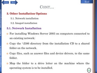 NextPrevi End
Preparedby:AbenezerA.E-Mail:abiti.hana@gmail.com
CONT…
3. Other Installation Options
3.1. Network installation
3.2. Imaged installation
3.1. Network Installation
 For installing Windows Server 2003 on computers connected to
an existing network:
 Copy the I386 directory from the installation CD to a shared
folder on the network.
 Copy files, such as answer files and device drivers, to the same
folder.
 Map the folder to a drive letter on the machine where the
operating system is to be installed.
52
 