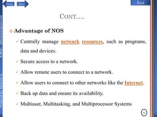 NextPrevi End
Preparedby:AbenezerA.E-Mail:abiti.hana@gmail.com
 Advantage of NOS
 Centrally manage network resources, such as programs,
data and devices.
 Secure access to a network.
 Allow remote users to connect to a network.
 Allow users to connect to other networks like the Internet.
 Back up data and ensure its availability.
 Multiuser, Multitasking, and Multiprocessor Systems
6
CONT….
 