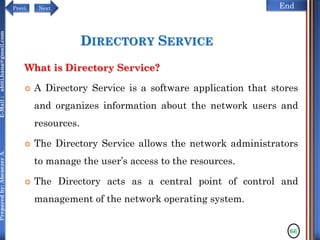 NextPrevi End
Preparedby:AbenezerA.E-Mail:abiti.hana@gmail.com
DIRECTORY SERVICE
What is Directory Service?
 A Directory Service is a software application that stores
and organizes information about the network users and
resources.
 The Directory Service allows the network administrators
to manage the user’s access to the resources.
 The Directory acts as a central point of control and
management of the network operating system.
66
 