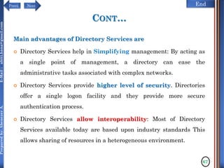 NextPrevi End
Preparedby:AbenezerA.E-Mail:abiti.hana@gmail.com
CONT…
Main advantages of Directory Services are
 Directory Services help in Simplifying management: By acting as
a single point of management, a directory can ease the
administrative tasks associated with complex networks.
 Directory Services provide higher level of security. Directories
offer a single logon facility and they provide more secure
authentication process.
 Directory Services allow interoperability: Most of Directory
Services available today are based upon industry standards This
allows sharing of resources in a heterogeneous environment.
67
 
