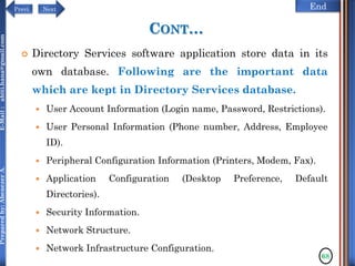 NextPrevi End
Preparedby:AbenezerA.E-Mail:abiti.hana@gmail.com
CONT…
 Directory Services software application store data in its
own database. Following are the important data
which are kept in Directory Services database.
 User Account Information (Login name, Password, Restrictions).
 User Personal Information (Phone number, Address, Employee
ID).
 Peripheral Configuration Information (Printers, Modem, Fax).
 Application Configuration (Desktop Preference, Default
Directories).
 Security Information.
 Network Structure.
 Network Infrastructure Configuration.
68
 