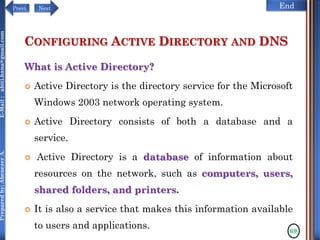 NextPrevi End
Preparedby:AbenezerA.E-Mail:abiti.hana@gmail.com
CONFIGURING ACTIVE DIRECTORY AND DNS
What is Active Directory?
 Active Directory is the directory service for the Microsoft
Windows 2003 network operating system.
 Active Directory consists of both a database and a
service.
 Active Directory is a database of information about
resources on the network, such as computers, users,
shared folders, and printers.
 It is also a service that makes this information available
to users and applications. 69
 