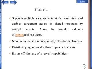 NextPrevi End
Preparedby:AbenezerA.E-Mail:abiti.hana@gmail.com
 Supports multiple user accounts at the same time and
enables concurrent access to shared resources by
multiple clients. Allow for simple additions
of clients and resources.
 Monitor the status and functionality of network elements.
 Distribute programs and software updates to clients.
 Ensure efficient use of a server's capabilities.
7
CONT….
 