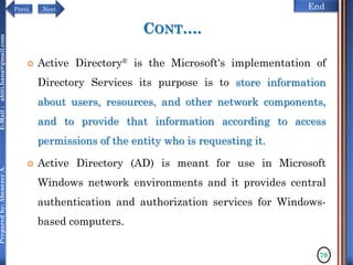 NextPrevi End
Preparedby:AbenezerA.E-Mail:abiti.hana@gmail.com
CONT….
 Active Directory® is the Microsoft's implementation of
Directory Services its purpose is to store information
about users, resources, and other network components,
and to provide that information according to access
permissions of the entity who is requesting it.
 Active Directory (AD) is meant for use in Microsoft
Windows network environments and it provides central
authentication and authorization services for Windows-
based computers.
70
 