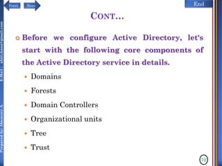 NextPrevi End
Preparedby:AbenezerA.E-Mail:abiti.hana@gmail.com
CONT…
 Before we configure Active Directory, let's
start with the following core components of
the Active Directory service in details.
 Domains
 Forests
 Domain Controllers
 Organizational units
 Tree
 Trust
72
 