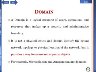 NextPrevi End
Preparedby:AbenezerA.E-Mail:abiti.hana@gmail.com
DOMAIN
 A Domain is a logical grouping of users, computers, and
resources that makes up a security and administrative
boundary.
 It is not a physical entity and doesn’t identify the actual
network topology or physical location of the network, but it
provides a way to secure and organize objects.
 For example, Microsoft.com and Amazon.com are domains
73
 