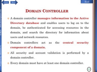 NextPrevi End
Preparedby:AbenezerA.E-Mail:abiti.hana@gmail.com
DOMAIN CONTROLLER
 A domain controller manages information in the Active
Directory database and enables users to log on to the
domain, be authenticated for accessing resources in the
domain, and search the directory for information about
users and network resources.
 Domain controllers act as the central security
component of a domain.
 All security and account validation is performed by a
domain controller.
 Every domain must have at least one domain controller.
77
 