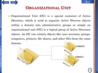 NextPrevi End
Preparedby:AbenezerA.E-Mail:abiti.hana@gmail.com
ORGANIZATIONAL UNIT
 Organizational Unit (OU) is a special container of Active
Directory, which is used to organize Active Director objects
within a domain into administrative groups or simply an
organizational unit (OU) is a logical group of Active Directory
objects. An OU can contain objects like user accounts, groups,
computers, printers, file shares, and other OUs from the same
domain.
78
 