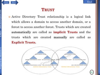 NextPrevi End
Preparedby:AbenezerA.E-Mail:abiti.hana@gmail.com
TRUST
 Active Directory Trust relationship is a logical link
which allows a domain to access another domain, or a
forest to access another forest. Trusts which are created
automatically are called as implicit Trusts and the
trusts which are created manually are called as
Explicit Trusts.
81
 