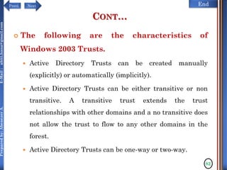 NextPrevi End
Preparedby:AbenezerA.E-Mail:abiti.hana@gmail.com
CONT…
 The following are the characteristics of
Windows 2003 Trusts.
 Active Directory Trusts can be created manually
(explicitly) or automatically (implicitly).
 Active Directory Trusts can be either transitive or non
transitive. A transitive trust extends the trust
relationships with other domains and a no transitive does
not allow the trust to flow to any other domains in the
forest.
 Active Directory Trusts can be one-way or two-way.
82
 