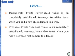 NextPrevi End
Preparedby:AbenezerA.E-Mail:abiti.hana@gmail.com
CONT….
 Parent-child Trust: Parent-child Trust is an
completely established, two-way, transitive trust
when you add a new child domain to a tree.
 Tree-root Trust: Tree-root Trust is an completely
established, two-way, transitive trust when you
add a new tree root domain to a forest.
84
 