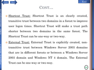 NextPrevi End
Preparedby:AbenezerA.E-Mail:abiti.hana@gmail.com
CONT…
 Shortcut Trust: Shortcut Trust is an clearly created,
transitive trust between two domains in a forest to improve
user logon times. Shortcut Trust will make a trust path
shorter between two domains in the same forest. The
Shortcut Trust can be one-way or two-way.
 External Trust: External Trust is explicitly created, non-
transitive trust between Windows Server 2003 domains
that are in different forests or between a Windows Server
2003 domain and Windows NT 4 domain. The External
Trust can be one-way or two-way.
85
 