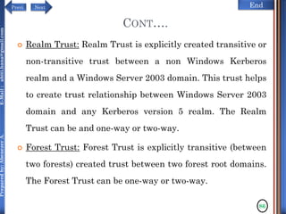 NextPrevi End
Preparedby:AbenezerA.E-Mail:abiti.hana@gmail.com
CONT….
 Realm Trust: Realm Trust is explicitly created transitive or
non-transitive trust between a non Windows Kerberos
realm and a Windows Server 2003 domain. This trust helps
to create trust relationship between Windows Server 2003
domain and any Kerberos version 5 realm. The Realm
Trust can be and one-way or two-way.
 Forest Trust: Forest Trust is explicitly transitive (between
two forests) created trust between two forest root domains.
The Forest Trust can be one-way or two-way.
86
 