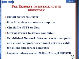 NextPrevi End
Preparedby:AbenezerA.E-Mail:abiti.hana@gmail.com
PRE REQUEST TO INSTALL ACTIVE
DIRECTORY
 Install Network Driver
 Give IP address to server computer
 Check file NTFS or Not…
 Give password to server computer
 Established Network Between server computer
and client computer or connect network cable
b/n client and server computer
 Insert windows server 2003 sp2 or sp3 CD/DVD
87
 